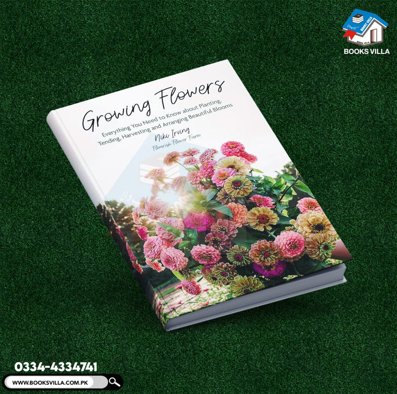 Growing Flowers: Everything You Need to Know About Planting, Tending, Harvesting and Arranging Beautiful Blooms